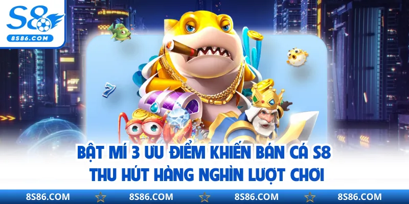 Bật mí 3 ưu điểm khiến bán cá S8 thu hút hàng nghìn lượt chơi
